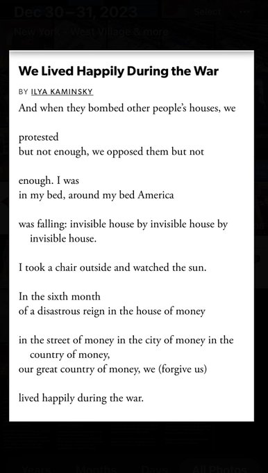  We Lived Happily During the War
By Ilya Kaminsky
And when they bombed other people’s houses, we
 
protested
but not enough, we opposed them but not
 
enough. I was
in my bed, around my bed America
 
was falling: invisible house by invisible house by invisible house.
 
I took a chair outside and watched the sun.
 
In the sixth month
of a disastrous reign in the house of money
 
in the street of money in the city of money in the country of money,
our great country of money, we (forgive us)
 
lived happily during the war.