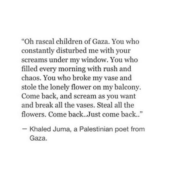 Oh Rascal Children Of Gaza

Khaled Juma

Oh rascal children of Gaza,

You who constantly disturbed me with your screams under my window,

You who filled every morning with rush and chaos,

You who broke my vase and stole the lonely flower on my balcony,

Come back –

And scream as you want,

And break all the vases,

Steal all the flowers,

Come back,

Just come back…