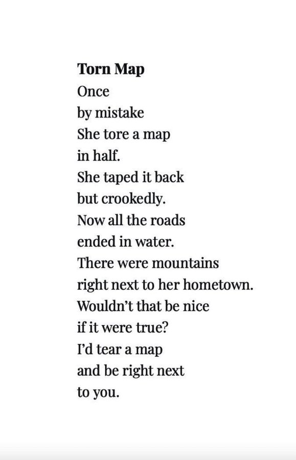 

Once, by mistake,

she tore a map in half.

She taped it back, but crookedly.

Now all the roads ended in water.

There were mountains

right next to her hometown.

Wouldn’t it be nice

if that were true?

I’d tear a map

and be right next to you.
