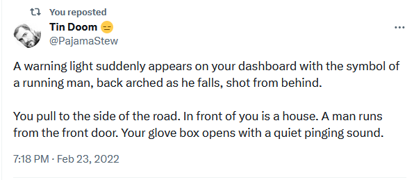 A warning light suddenly appears on your dashboard with the symbol of a running man, back arched as he falls, shot from behind.

You pull to the side of the road. In front of you is a house. A man runs from the front door. Your glove box opens with a quiet pinging sound.