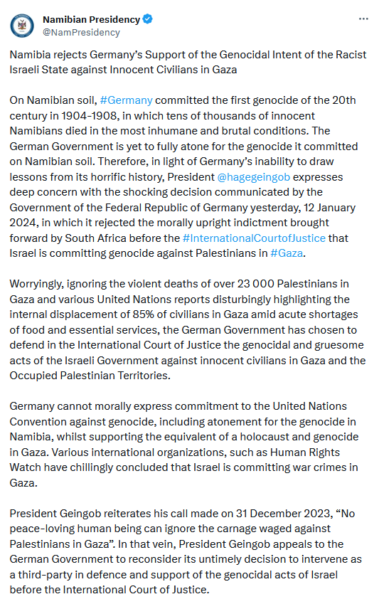 On Namibian soil, #Germany committed the first genocide of the 20th century in 1904-1908, in which tens of thousands of innocent Namibians died in the most inhumane and brutal conditions. The German Government is yet to fully atone for the genocide it committed on Namibian soil. Therefore, in light of Germany’s inability to draw lessons from its horrific history, President @hagegeingob
 expresses deep concern with the shocking decision communicated by the Government of the Federal Republic of Germany yesterday, 12 January 2024, in which it rejected the morally upright indictment brought forward by South Africa before the #InternationalCourtofJustice that Israel is committing genocide against Palestinians in #Gaza.
 
Worryingly, ignoring the violent deaths of over 23 000 Palestinians in Gaza and various United Nations reports disturbingly highlighting the internal displacement of 85% of civilians in Gaza amid acute shortages of food and essential services, the German Government has chosen to defend in the International Court of Justice the genocidal and gruesome acts of the Israeli Government against innocent civilians in Gaza and the Occupied Palestinian Territories.
 
Germany cannot morally express commitment to the United Nations Convention against genocide, including atonement for the genocide in Namibia, whilst supporting the equivalent of a holocaust and genocide in Gaza. Various international organizations, such as Human Rights Watch have chillingly concluded that Israel is committing war crimes in Gaza.
 
President Geingob reiterates his call made on 31 December 2023, “No peace-loving human being can ignore the carnage waged against Palestinians in Gaza”. In that vein, President Geingob appeals to the German Government to reconsider its untimely decision to intervene as a third-party in defence and support of the genocidal acts of Israel before the International Court of Justice.