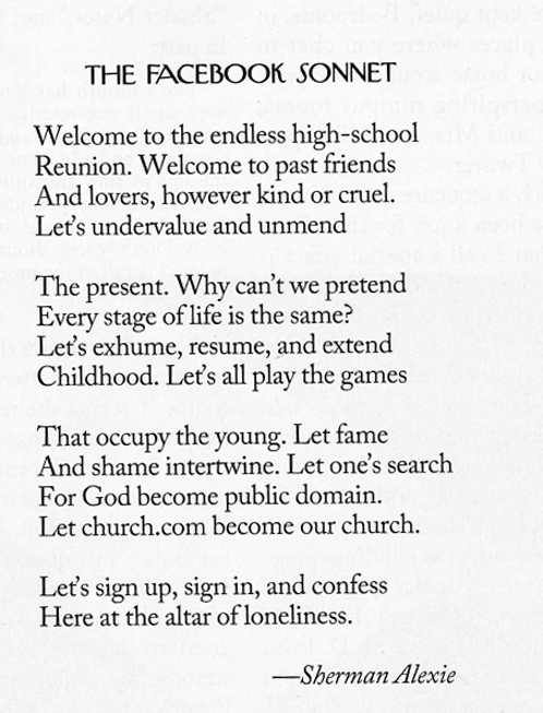 The Facebook Sonnet
By Sherman Alexie
May 9, 2011

Welcome to the endless high-school
Reunion. Welcome to past friends
And lovers, however kind or cruel.
Let’s undervalue and unmend

The present. Why can’t we pretend
Every stage of life is the same?
Let’s exhume, resume, and extend
Childhood. Let’s all play the games

That occupy the young. Let fame
And shame intertwine. Let one’s search
For God become public domain.
Let church.com become our church.

Let’s sign up, sign in, and confess
Here at the altar of loneliness.