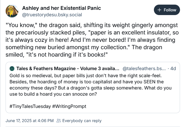 Ashley and her Existential Panic
‪@truestorydesu.bsky.social‬
"You know," the dragon said, shifting its weight gingerly amongst the precariously stacked piles, "paper is an excellent insulator, so it's always cozy in here! And I'm never bored! I'm always finding something new buried amongst my collection." The dragon smiled, "it's not hoarding if it's books!"
‪Tales & Feathers Magazine - Volume 3 available now!‬
 ‪@talesfeathers.bsky.social‬
· 4d
Gold is so medieval, but paper bills just don't have the right scale-feel. Besides, the hoarding of money is too capitalist and have you SEEN the economy these days? But a dragon's gotta sleep somewhere. What do you use to build a hoard you can snooze on?

#TinyTalesTuesday #WritingPrompt
June 17, 2025 at 4:06 PM