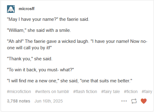 
microsff

"May I have your name?" the faerie said.

"William," she said with a smile.

"Ah ah!" The faerie gave a wicked laugh. "I have your name! Now no-one will call you by it!"

"Thank you," she said.

"To win it back, you must- what?"

"I will find me a new one," she said, "one that suits me better."
 Jun 16th, 2025