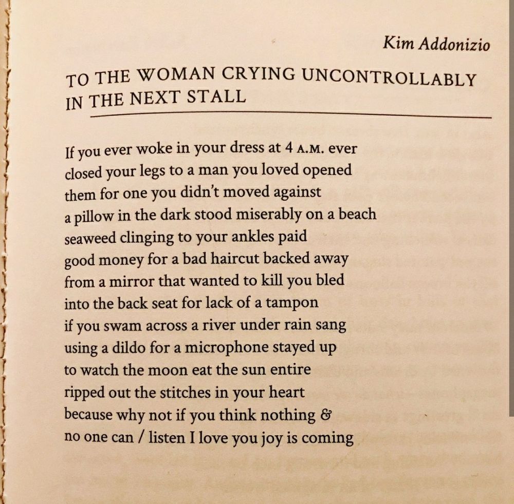 Kim Addonizio
TO THE WOMAN CRYING UNCONTROLLABLY IN THE NEXT STALL
If you ever woke in your dress at 4 A.M. ever closed your legs to a man you loved opened them for one you didn't moved against
a pillow in the dark stood miserably on a beach seaweed clinging to your ankles paid good money for a bad haircut backed away from a mirror that wanted to kill you bled into the back seat for lack of a tampon if you swam across a river under rain sang using a dildo for a microphone stayed up to watch the moon eat the sun entire ripped out the stitches in your heart because why not if you think nothing & no one can / listen I love you joy is coming