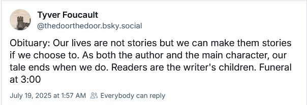 Tyver Foucault
‪@thedoorthedoor.bsky.social‬
Obituary: Our lives are not stories but we can make them stories if we choose to. As both the author and the main character, our tale ends when we do. Readers are the writer's children. Funeral at 3:00
July 19, 2025 at 1:57 AM