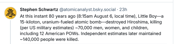 At this instant 80 years ago (8:15am August 6, local time), Little Boy—a 15-kiloton, uranium-fueled atomic bomb—destroyed Hiroshima, killing (per US military estimates) ~70,000 men, women, and children, including 12 American POWs. Independent estimates later maintained ~140,000 people were killed.