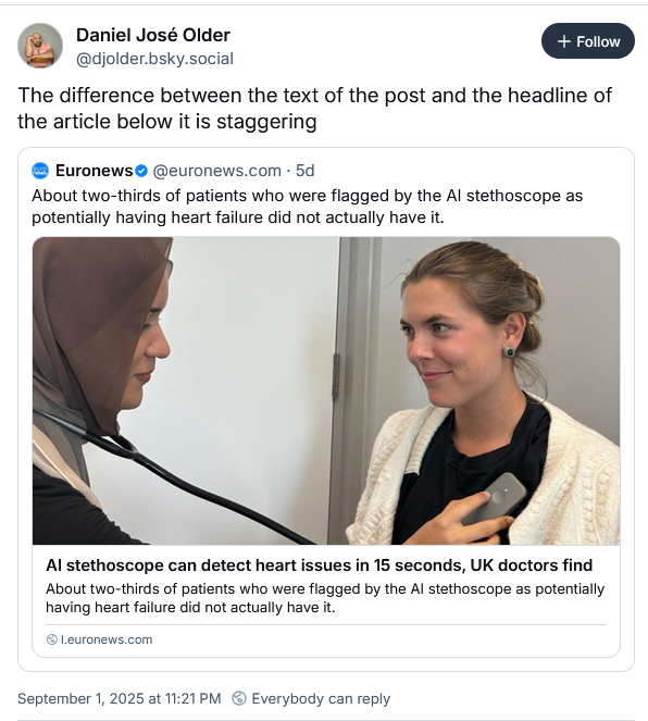 Daniel José Older
‪@djolder.bsky.social‬
The difference between the text of the post and the headline of the article below it is staggering
‪Euronews‬
 ‪@euronews.com‬
· 5d
About two-thirds of patients who were flagged by the AI stethoscope as potentially having heart failure did not actually have it.
AI stethoscope can detect heart issues in 15 seconds, UK doctors find
About two-thirds of patients who were flagged by the AI stethoscope as potentially having heart failure did not actually have it.
l.euronews.com
September 1, 2025 at 11:21 PM