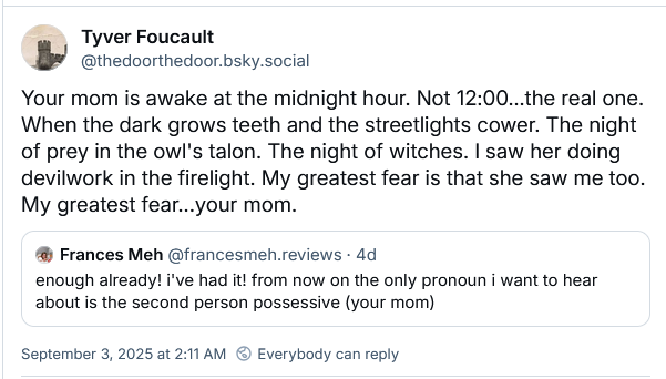Tyver Foucault
‪@thedoorthedoor.bsky.social‬
Your mom is awake at the midnight hour. Not 12:00...the real one. When the dark grows teeth and the streetlights cower. The night of prey in the owl's talon. The night of witches. I saw her doing devilwork in the firelight. My greatest fear is that she saw me too. My greatest fear...your mom.
‪Frances Meh‬
 ‪@francesmeh.reviews‬
· 4d
enough already! i've had it! from now on the only pronoun i want to hear about is the second person possessive (your mom)
September 3, 2025 at 2:11 AM