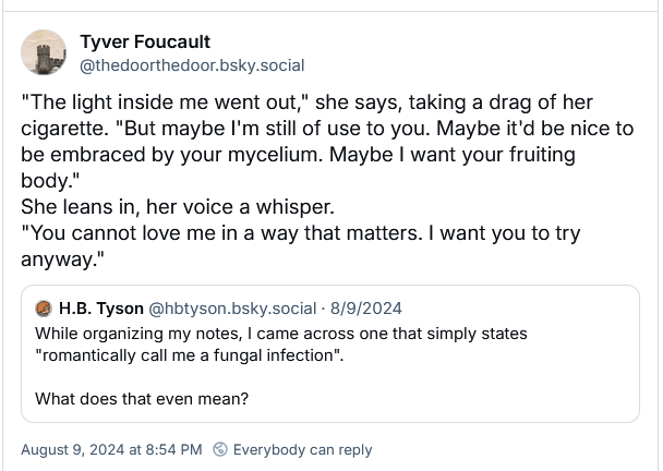 Tyver Foucault
‪@thedoorthedoor.bsky.social‬
"The light inside me went out," she says, taking a drag of her cigarette. "But maybe I'm still of use to you. Maybe it'd be nice to be embraced by your mycelium. Maybe I want your fruiting body."
She leans in, her voice a whisper.
"You cannot love me in a way that matters. I want you to try anyway."
‪H.B. Tyson‬
 ‪@hbtyson.bsky.social‬
· 8/9/2024
While organizing my notes, I came across one that simply states "romantically call me a fungal infection".

What does that even mean?
August 9, 2024 at 8:54 PM