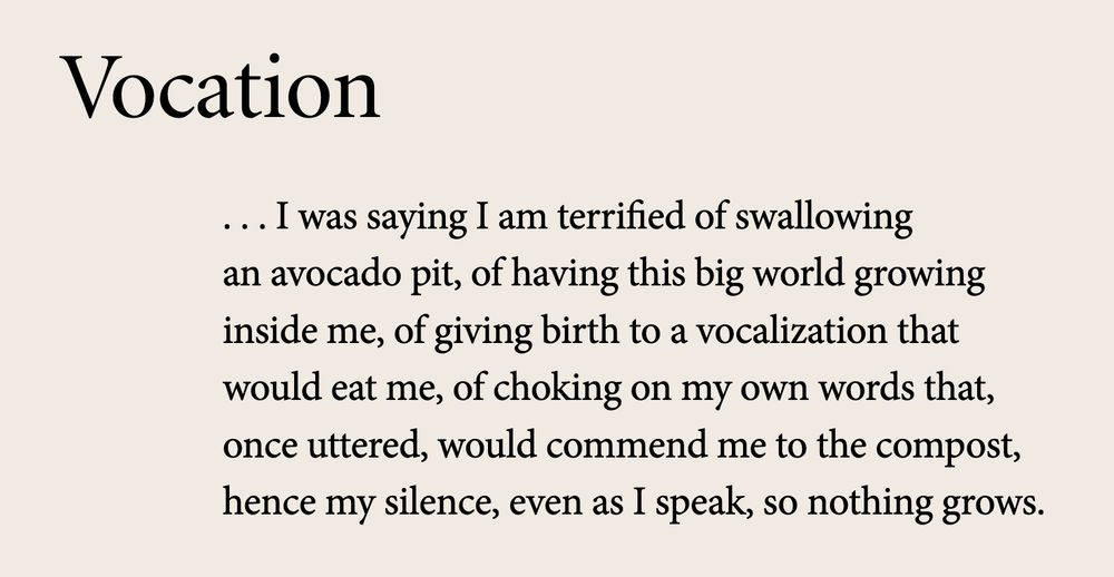 Vocation

.. I was saying I am terrified of swallowing
an avocado pit, of having this big world growing
inside me, of giving birth to a vocalization that
would eat me, of choking on my own words that, 
once uttered, would commend me to the compost,
hence my silence, even as I speak, so nothing grows.