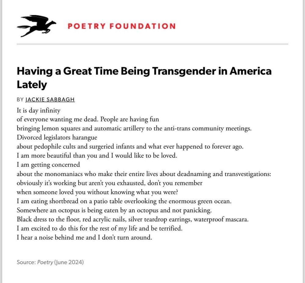 POETRY FOUNDATION
Having a Great Time Being Transgender in America
Lately
BY JACKIE SABBAGH
It is day infinity
of everyone wanting me dead. People are having fun
bringing lemon squares and automatic artillery to the anti-trans community meetings. Divorced legislators harangue
about pedophile cults and surgeried infants and what ever happened to forever ago.
I am more beautiful than you and I would like to be loved.
I am getting concerned
about the monomaniacs who make their entire lives about deadnaming and transvestigations: obviously it's working but aren't you exhausted, don't you
when someone loved you without knowing what you were?
remember
I am eating shortbread on a patio table overlooking the enormous green ocean.
Somewhere an octopus is being eaten by an octopus and not panicking.
Black dress to the floor, red acrylic nails, silver teardrop earrings, waterproof mascara.
I am excited to do this for the rest of my life and be terrified.
I hear a noise behind me and I don't turn around.
Source: Poetry (June 2024)