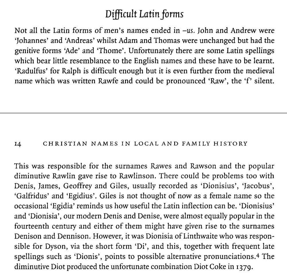 Difficult Latin forms
Not all the Latin forms of men's names ended in -us. John and Andrew were 'Johannes' and 'Andreas' whilst Adam and Thomas were unchanged but had the genitive forms 'Ade' and 'Thome'. Unfortunately there are some Latin spellings which bear little resemblance to the English names and these have to be learnt. 'Radulfus' for Ralph is difficult enough but it is even further from the medieval name which was written Rawfe and could be pronounced 'Raw', the 'f' silent.
14
CHRISTIAN NAMES IN LOCAL AND FAMILY HISTORY
This was responsible for the surnames Rawes and Rawson and the popular diminutive Rawlin gave rise to Rawlinson. There could be problems too with Denis, James, Geoffrey and Giles, usually recorded as 'Dionisius', 'Jacobus', 'Galfridus' and 'Egidius'. Giles is not thought of now as a female name so the occasional 'Egidia' reminds us how useful the Latin inflection can be. 'Dionisius' and 'Dionisia', our modern Denis and Denise, were almost equally popular in the fourteenth century and either of them might have given rise to the surnames Denison and Dennison. However, it was Dionisia of Linthwaite who was respon- sible for Dyson, via the short form 'Di', and this, together with frequent late spellings such as 'Dionis', points to possible alternative pronunciations.4 The diminutive Diot produced the unfortunate combination Diot Coke in 1379.
