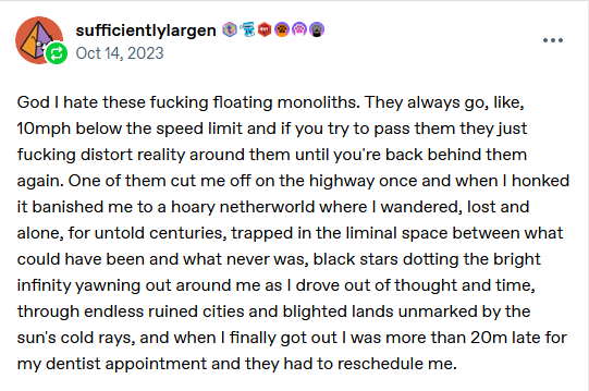 God I hate these fucking floating monoliths. They always go, like, 10mph below the speed limit and if you try to pass them they just fucking distort reality around them until you're back behind them again. One of them cut me off on the highway once and when I honked it banished me to a hoary netherworld where I wandered, lost and alone, for untold centuries, trapped in the liminal space between what could have been and what never was, black stars dotting the bright infinity yawning out around me as I drove out of thought and time, through endless ruined cities and blighted lands unmarked by the sun's cold rays, and when I finally got out I was more than 20m late for my dentist appointment and they had to reschedule me.
