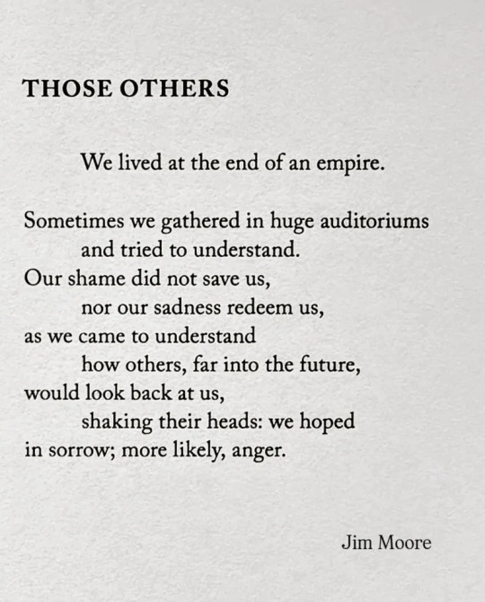 THOSE OTHERS
We lived at the end of an empire.
Sometimes we gathered in huge auditoriums
and tried to understand.
Our shame did not save us,
nor our sadness redeem us,
as we came to understand
how others, far into the future,
would look back at us,
shaking their heads: we hoped
in sorrow; more likely, anger.
Jim Moore