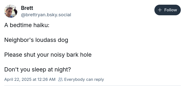 Brett
@brettryan.bsky.social
A bedtime haiku:
Neighbor's loudass dog
Please shut your noisy bark hole
Don't you sleep at night?
April 22, 2025 at 12:26 