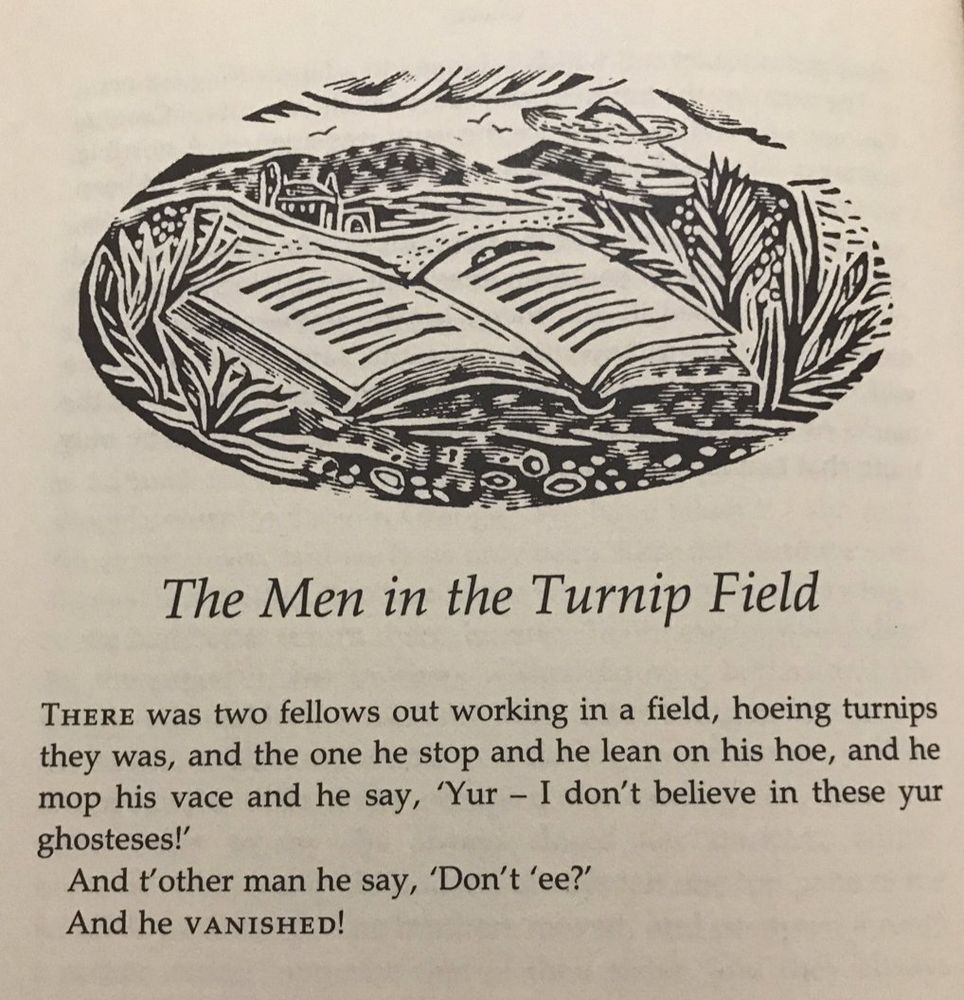 The Men in the Turnip Field
THERE was two fellows out working in a field, hoeing turnips they was, and the one he stop and he lean on his hoe, and he mop his vace and he say, 'Yur - I don't believe in these yur ghosteses!'
And t'other man he say, 'Don't 'ee?'
And he VANISHED!