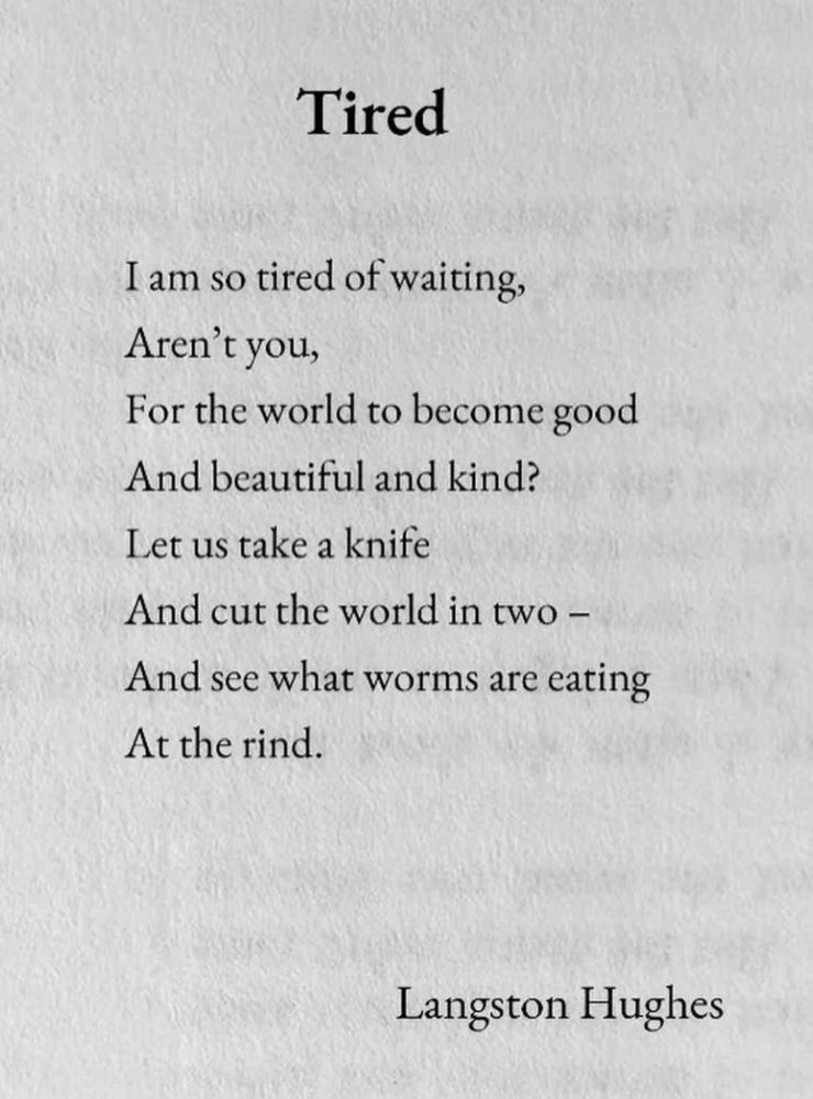 Tired
I am so tired of waiting,
Aren't you,
For the world to become good And beautiful and kind?
Let us take a knife
And cut the world in two - And see what worms are eating
At the rind.
Langston Hughes