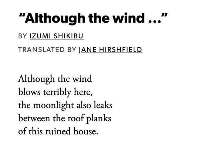 "Although the wind..."
BY IZUMI SHIKIBU
TRANSLATED BY JANE HIRSHFIELD
Although the wind
blows terribly here,
the moonlight also leaks between the roof planks
of this ruined house.