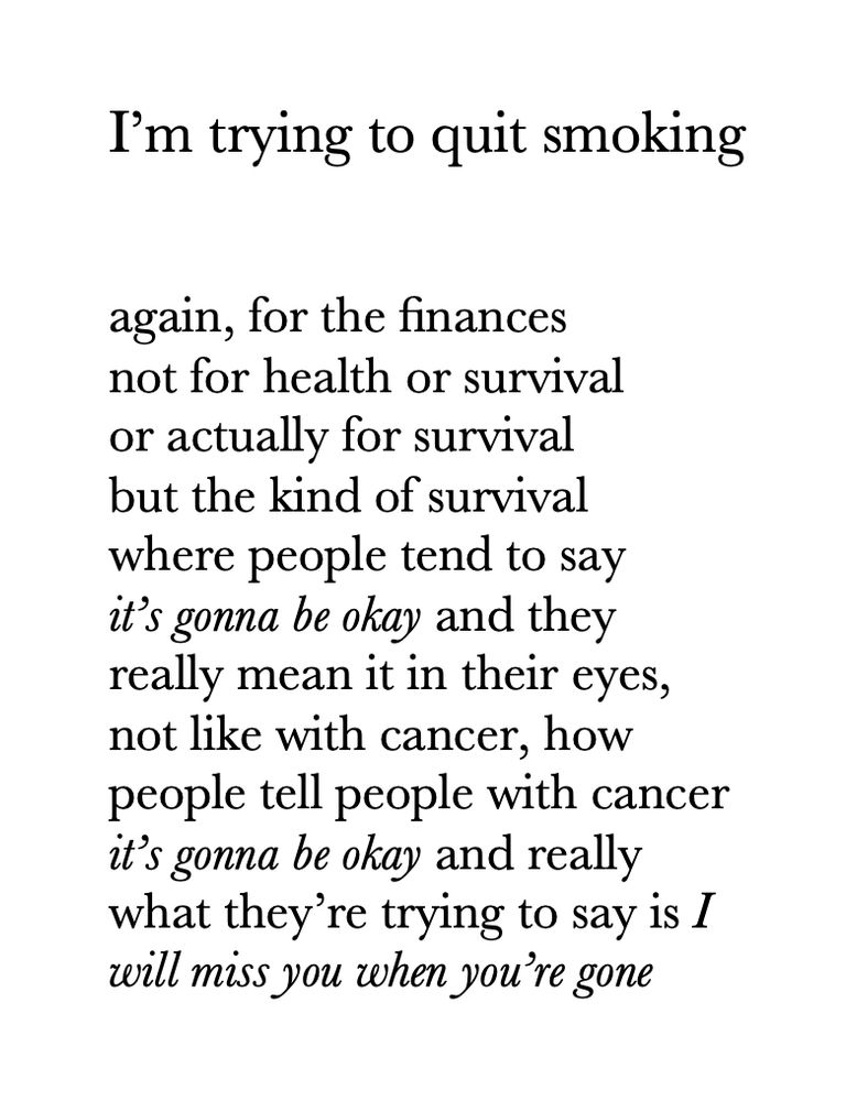 I’m trying to quit smoking


again, for the finances
not for health or survival
or actually for survival
but the kind of survival
where people tend to say
it’s gonna be okay and they
really mean it in their eyes,
not like with cancer, how
people tell people with cancer
it’s gonna be okay and really
what they’re trying to say is I
will miss you when you’re gone