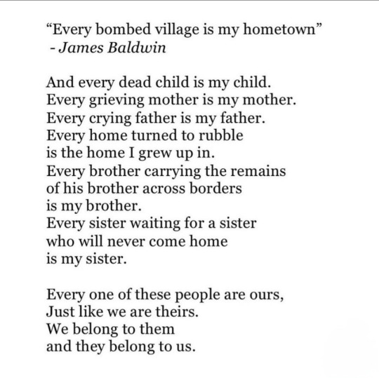 "Every bombed village is my hometown" - James Baldwin
And every dead child is my child. Every grieving mother is my mother. Every crying father is my father. Every home turned to rubble is the home I grew up in.
Every brother carrying the remains of his brother across borders
is my brother.
Every sister waiting for a sister who will never come home is my sister.
Every one of these people are ours,
Just like we are theirs.
We belong to them
and they belong to us.