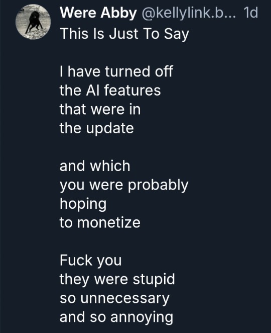 Abstruse Springsteen
‪@kellylink.bsky.social‬
This Is Just To Say

I have turned off
the AI features
that were in
the update

and which
you were probably
hoping
to monetize

Fuck you
they were stupid
so unnecessary 
and so annoying
4:35 PM · Apr 20, 2026