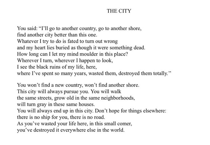 THE CITY
You said: "I'll go to another country, go to another shore, find another city better than this one.
Whatever I try to do is fated to turn out wrong
and my heart lies buried as though it were something dead. How long can I let my mind moulder in this place?
Wherever I turn, wherever I happen to look,
I see the black ruins of my life, here,
where I've spent so many years, wasted them, destroyed them totally."
You won't find a new country, won't find another shore.
This city will always pursue you. You will walk
the same streets, grow old in the same neighborhoods,
will turn gray in these same houses.
You will always end up in this city. Don't hope for things elsewhere:
there is no ship for you, there is no road.
As you've wasted your life here, in this small comer, you've destroyed it everywhere else in the world.