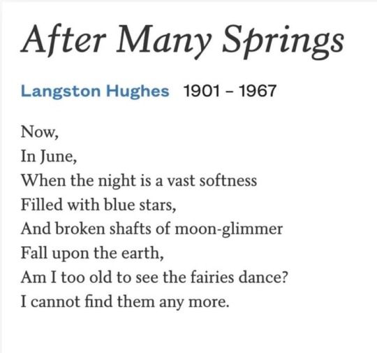 After Many Springs 
Langston Hughes 1901 – 1967 
Now, In June, When the night is a vast softness Filled with blue stars, And broken shafts of moon-glimmer Fall upon the earth, Am I too old to see the fairies dance? I cannot find them any more.