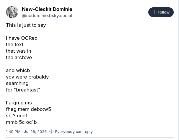 New-Cleckit Dominie
@ncdominie.bsky.social
This is just to say

I have OCRed
the text
thet was in
tne arch:ve

and whicb
yov were prabaldy
seamhing
for "breahtast"

Fargme ms
fheg mem debo:w5
sb ?mccf
mmb 5c oc1b
1:49 PM · Jul 28, 2026