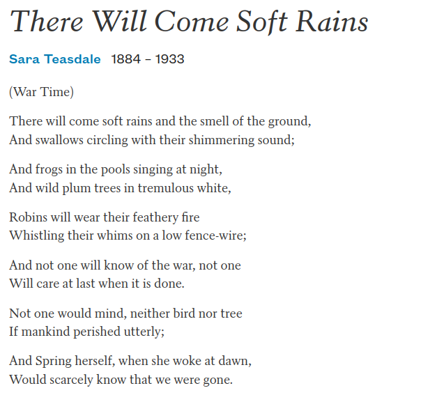 
Sara Teasdale
1884 –
1933

(War Time)

There will come soft rains and the smell of the ground,
And swallows circling with their shimmering sound;

And frogs in the pools singing at night,
And wild plum trees in tremulous white,

Robins will wear their feathery fire
Whistling their whims on a low fence-wire;

And not one will know of the war, not one
Will care at last when it is done.

Not one would mind, neither bird nor tree
If mankind perished utterly;

And Spring herself, when she woke at dawn,
Would scarcely know that we were gone.
