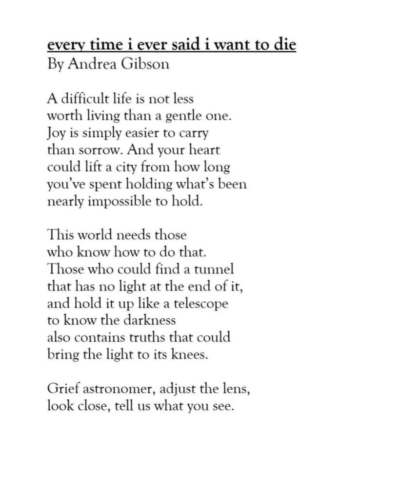 every time i ever said i want to die 
By Andrea Gibson
A difficult life is not less 
worth living than a gentle one. 
Joy is simply easier to carry than 
sorrow. And your heart 
could lift a city from how long 
you've spent holding what's been 
nearly impossible to hold.

This world needs those 
who know how to do that. 
Those who could find a tunnel 
that has no light at the end of it, 
and hold it up like a telescope 
to know the darkness
also contains truths that could 
bring the light to its knees.

Grief astronomer, adjust the lens, 
look close, tell us what you see.